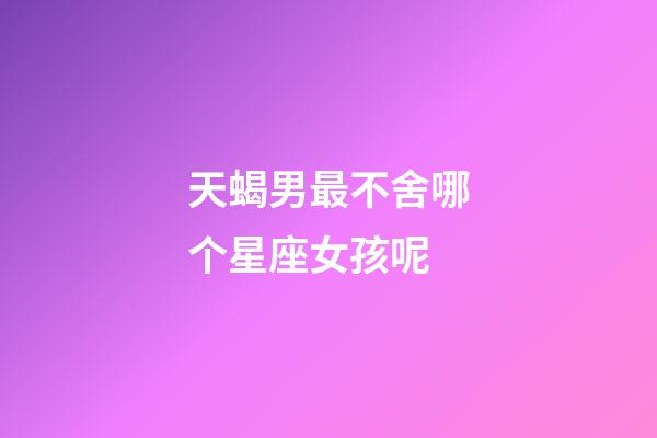 天蝎男最不舍哪个星座女孩呢-第1张-星座运势-玄机派