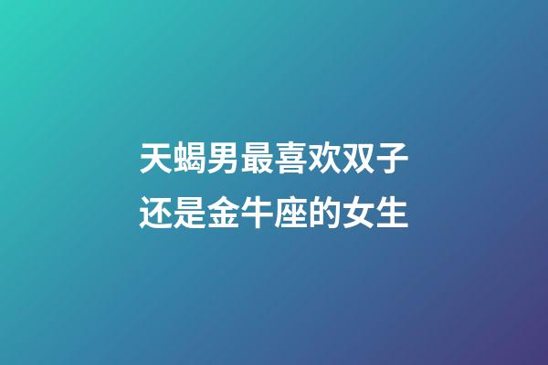 天蝎男最喜欢双子还是金牛座的女生-第1张-星座运势-玄机派