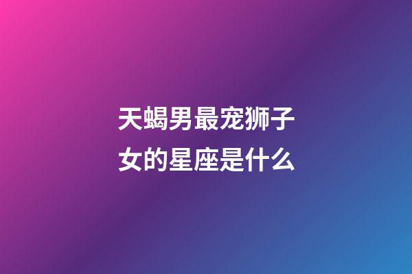 天蝎男最宠狮子女的星座是什么-第1张-星座运势-玄机派