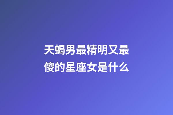 天蝎男最精明又最傻的星座女是什么