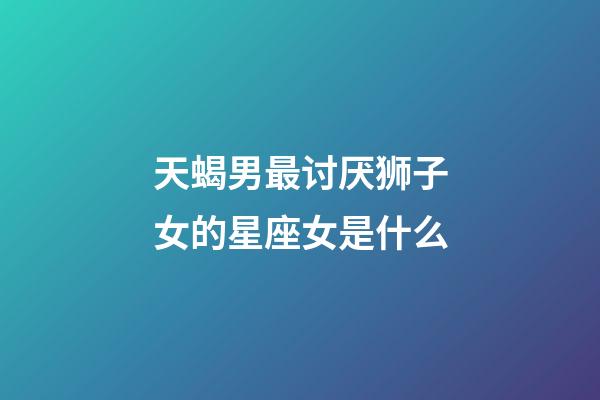 天蝎男最讨厌狮子女的星座女是什么-第1张-星座运势-玄机派