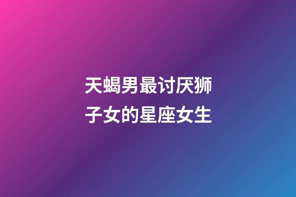 天蝎男最讨厌狮子女的星座女生-第1张-星座运势-玄机派