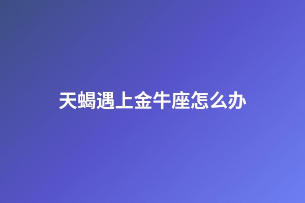 天蝎遇上金牛座怎么办-第1张-星座运势-玄机派