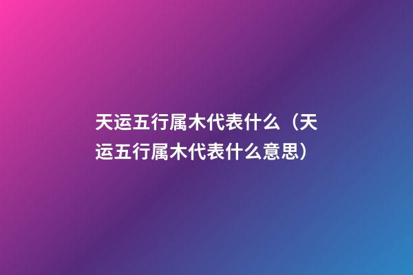 天运五行属木代表什么（天运五行属木代表什么意思）