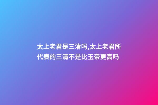 太上老君是三清吗,太上老君所代表的三清不是比玉帝更高吗-第1张-观点-玄机派