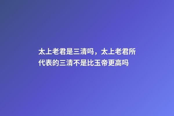 太上老君是三清吗，太上老君所代表的三清不是比玉帝更高吗-第1张-观点-玄机派