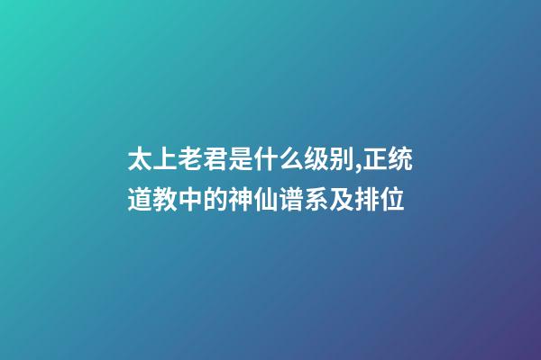 太上老君是什么级别,正统道教中的神仙谱系及排位-第1张-观点-玄机派
