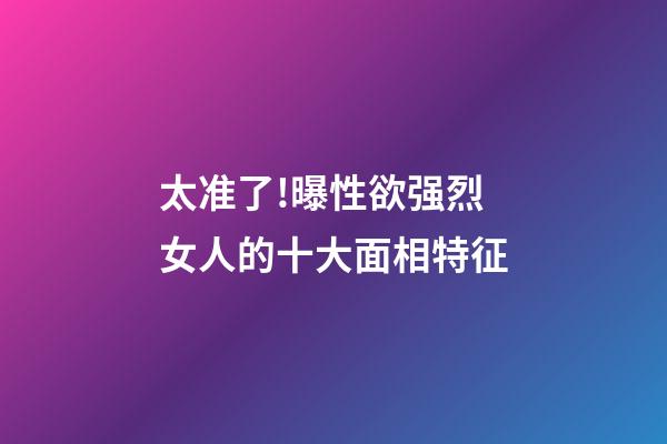 太准了!曝性欲强烈女人的十大面相特征