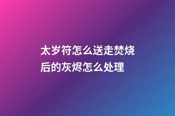 太岁符怎么送走?焚烧后的灰烬怎么处理?