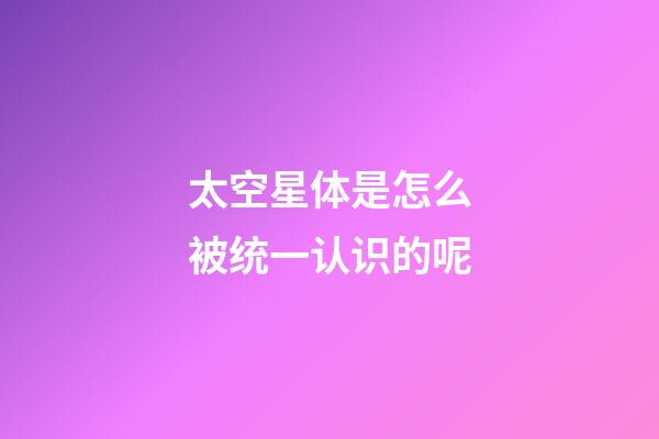 太空星体是怎么被统一认识的呢-第1张-星座运势-玄机派