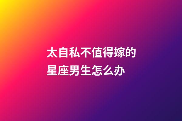 太自私不值得嫁的星座男生怎么办