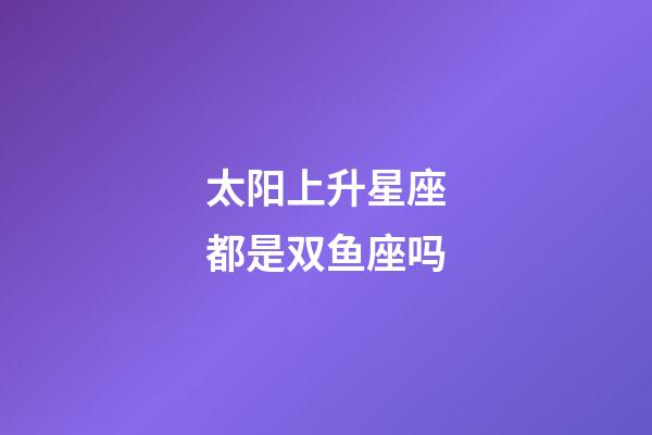 太阳上升星座都是双鱼座吗-第1张-星座运势-玄机派