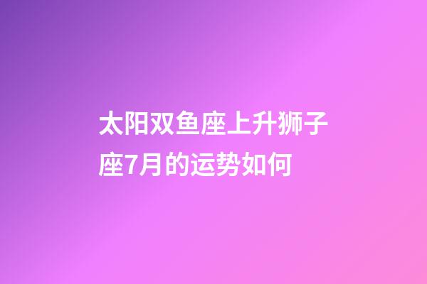 太阳双鱼座上升狮子座7月的运势如何-第1张-星座运势-玄机派
