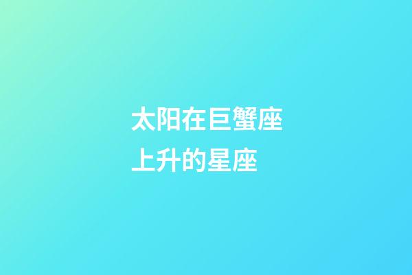 太阳在巨蟹座上升的星座-第1张-星座运势-玄机派