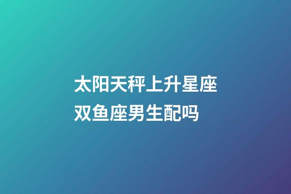 太阳天秤上升星座双鱼座男生配吗-第1张-星座运势-玄机派