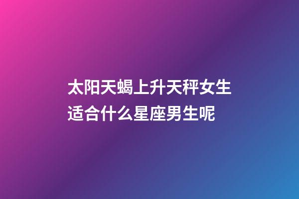 太阳天蝎上升天秤女生适合什么星座男生呢-第1张-星座运势-玄机派