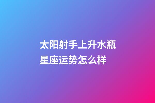 太阳射手上升水瓶星座运势怎么样-第1张-星座运势-玄机派