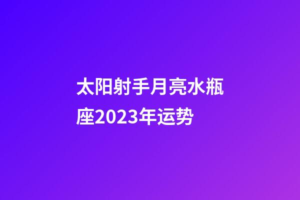 太阳射手月亮水瓶座2023年运势-第1张-星座运势-玄机派