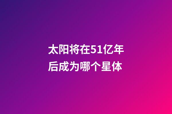 太阳将在51亿年后成为哪个星体-第1张-星座运势-玄机派
