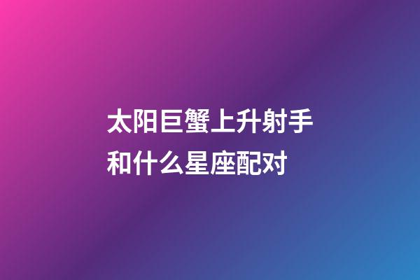 太阳巨蟹上升射手和什么星座配对-第1张-星座运势-玄机派