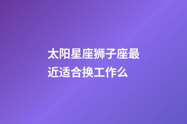 太阳星座狮子座最近适合换工作么-第1张-星座运势-玄机派