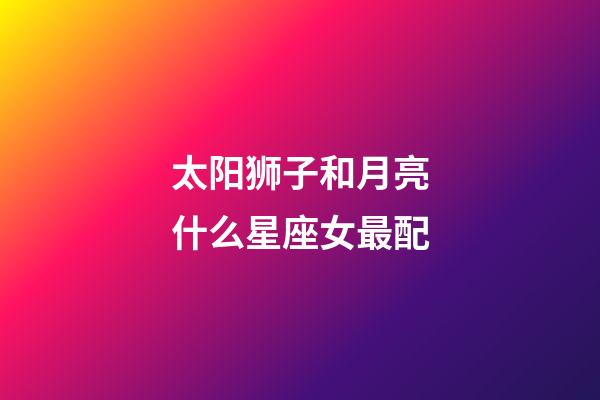 太阳狮子和月亮什么星座女最配-第1张-星座运势-玄机派