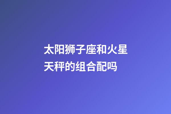 太阳狮子座和火星天秤的组合配吗-第1张-星座运势-玄机派