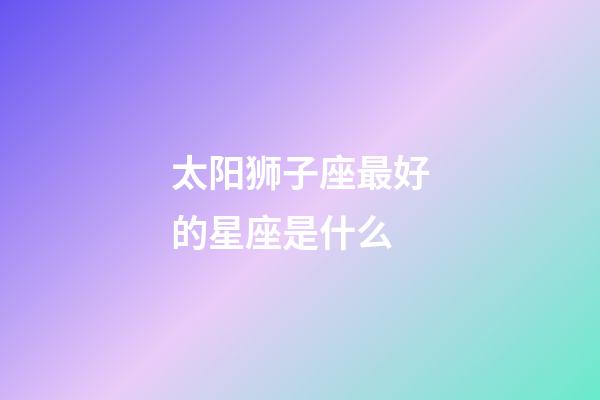 太阳狮子座最好的星座是什么-第1张-星座运势-玄机派