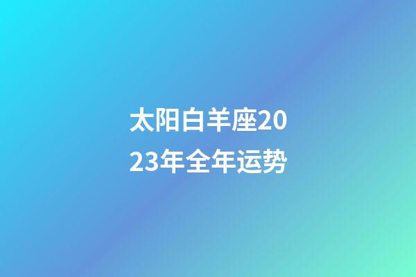 太阳白羊座2023年全年运势-第1张-星座运势-玄机派