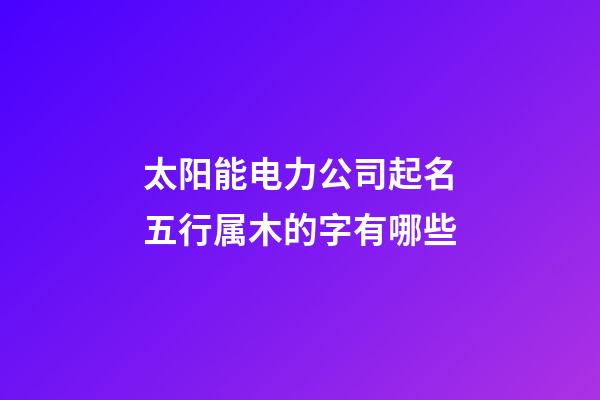 太阳能电力公司起名五行属木的字有哪些-第1张-公司起名-玄机派