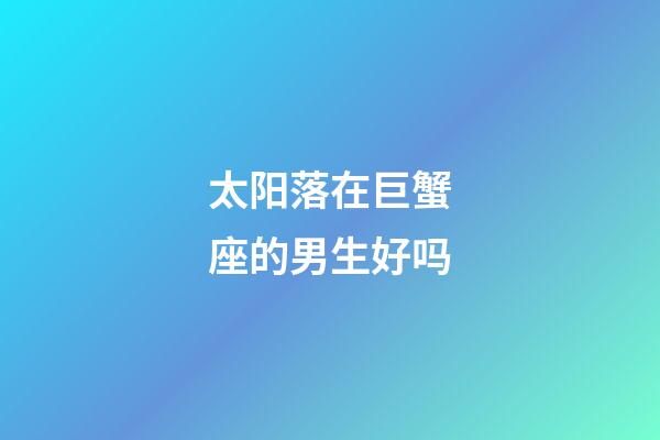 太阳落在巨蟹座的男生好吗-第1张-星座运势-玄机派