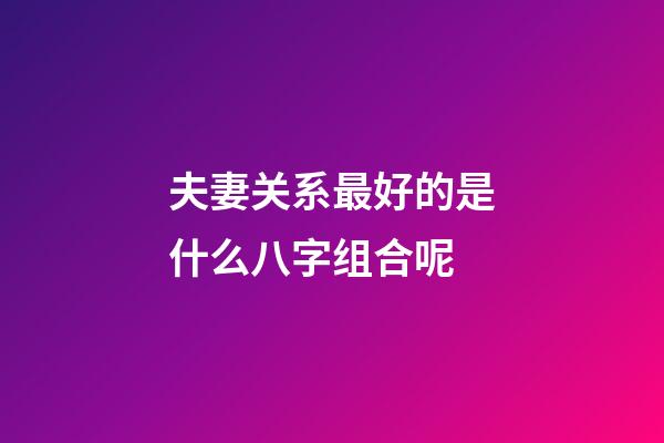 夫妻关系最好的是什么八字组合呢