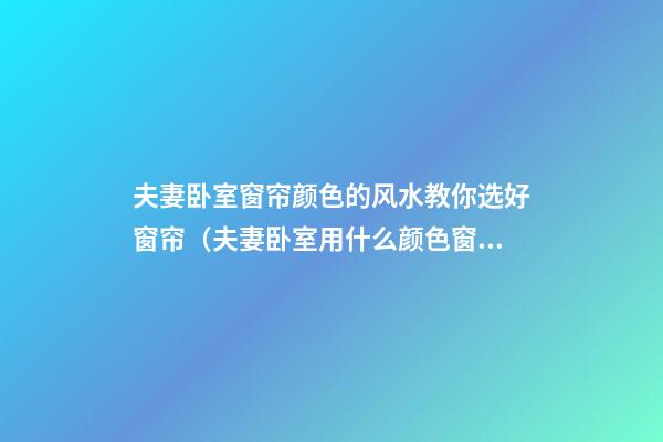 夫妻卧室窗帘颜色的风水教你选好窗帘（夫妻卧室用什么颜色窗帘好风水）