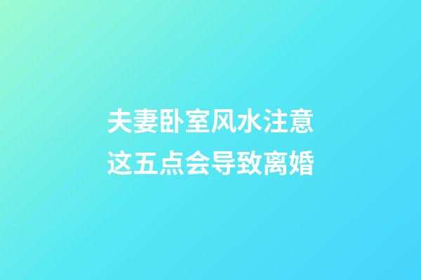 夫妻卧室风水注意这五点会导致离婚