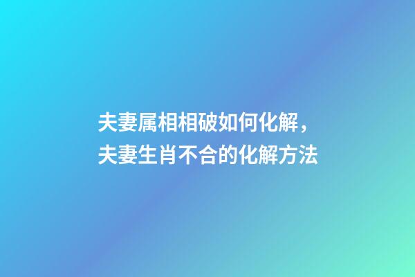 夫妻属相相破如何化解，夫妻生肖不合的化解方法