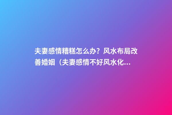 夫妻感情糟糕怎么办？风水布局改善婚姻（夫妻感情不好风水化解）