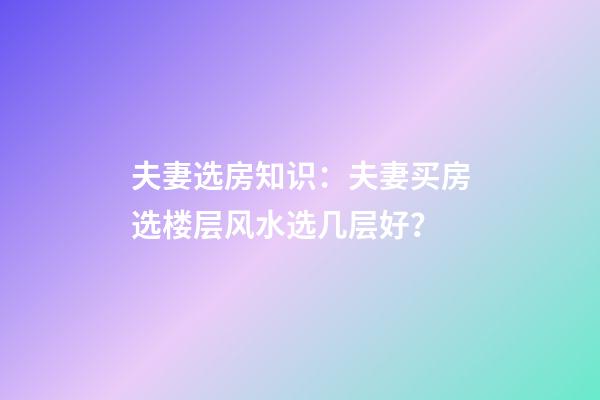 夫妻选房知识：夫妻买房选楼层风水选几层好？