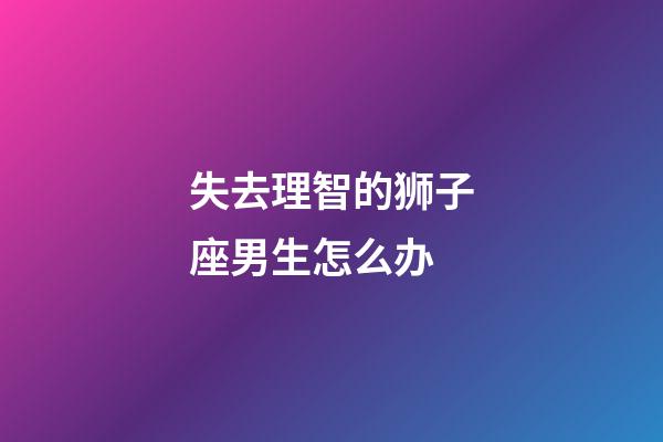 失去理智的狮子座男生怎么办-第1张-星座运势-玄机派