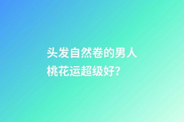 头发自然卷的男人桃花运超级好？
