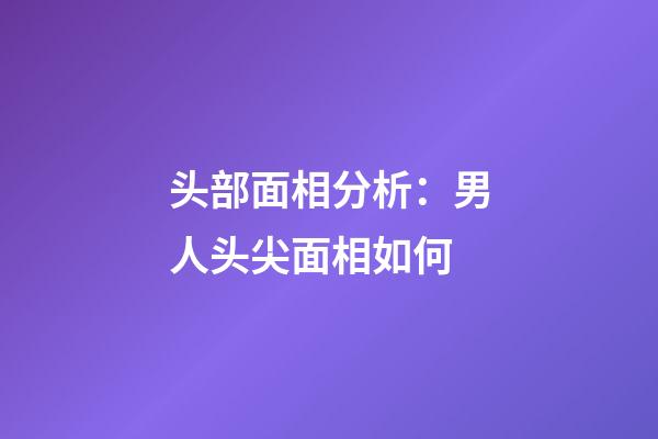 头部面相分析：男人头尖面相如何