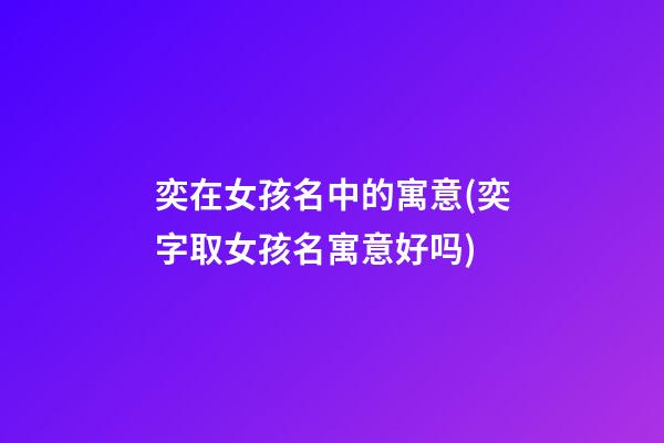奕在女孩名中的寓意(奕字取女孩名寓意好吗)