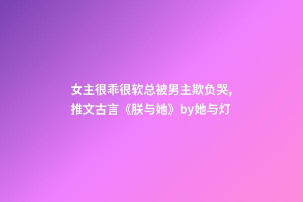 女主很乖很软总被男主欺负哭,推文古言《朕与她》by她与灯-第1张-观点-玄机派