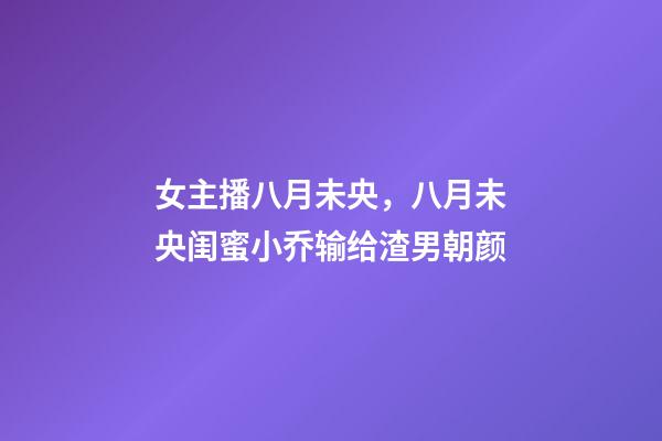 女主播八月未央，八月未央闺蜜小乔输给渣男朝颜-第1张-观点-玄机派
