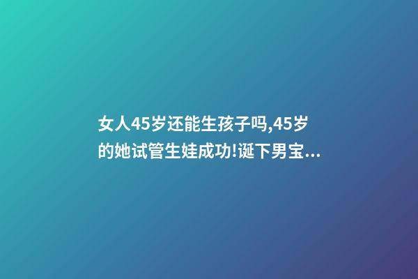 女人45岁还能生孩子吗,45岁的她试管生娃成功!诞下男宝宝!-第1张-观点-玄机派