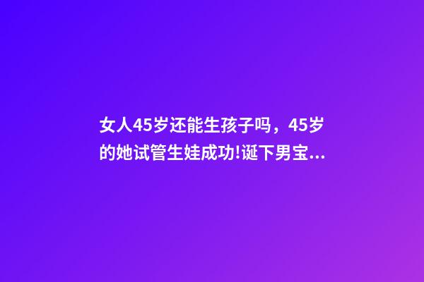 女人45岁还能生孩子吗，45岁的她试管生娃成功!诞下男宝宝!-第1张-观点-玄机派