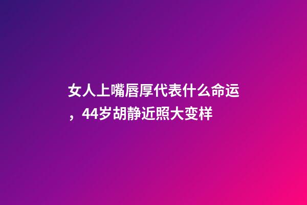 女人上嘴唇厚代表什么命运，44岁胡静近照大变样-第1张-观点-玄机派