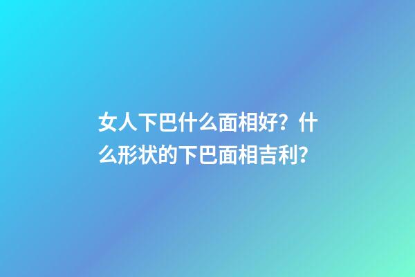 女人下巴什么面相好？什么形状的下巴面相吉利？