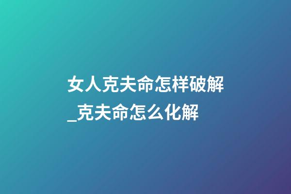 女人克夫命怎样破解_克夫命怎么化解