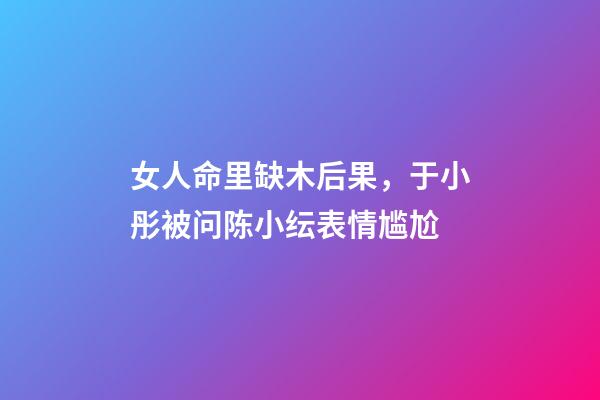 女人命里缺木后果，于小彤被问陈小纭表情尴尬-第1张-观点-玄机派