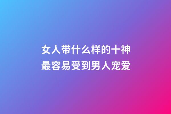 女人带什么样的十神最容易受到男人宠爱